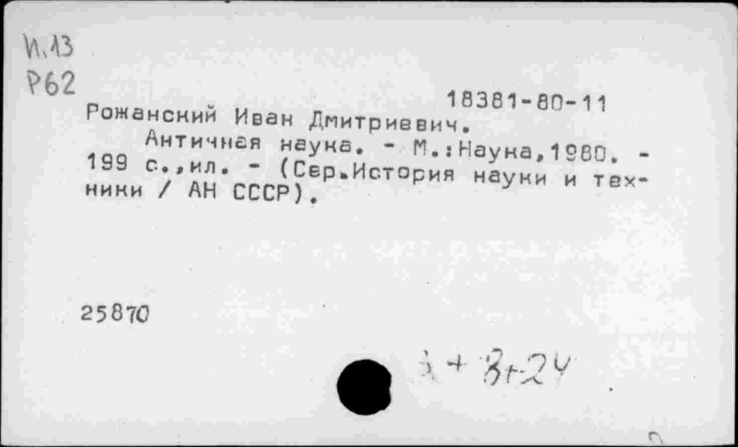 ﻿?62
Рожансний Иван Дмитриевич!"381 1 '
Античная наука. - М.:Науна,1580.
1"	’/ли’ ’ <СеР‘История науки и тех
нини / АН СССР).	у и тех
25 870